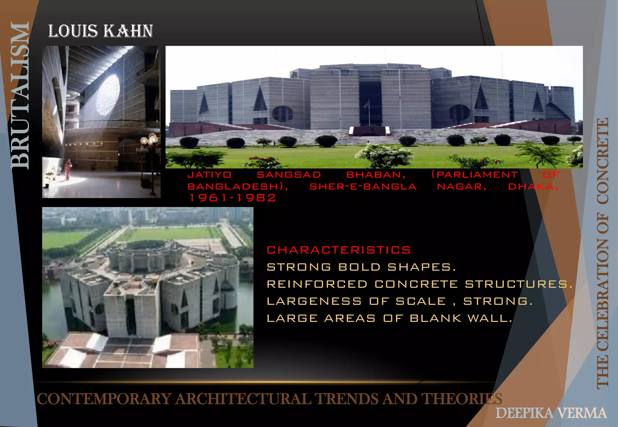 CONTEMPORARY ARCHITECTURAL TRENDS AND THEORIES
BRUTALISM
THECELEBRATIONOFCONCRETE
DEEPIKA VERMA
Louis Kahn
jatiyo sangsad bhaban, (parliament of
bangladesh), sher-e-bangla nagar, dhaka,
1961-1982
CHARACTERISTICS
STRONG BOLD SHAPES.
REINFORCED CONCRETE STRUCTURES.
LARGENESS OF SCALE , STRONG.
LARGE AREAS OF BLANK WALL.
 