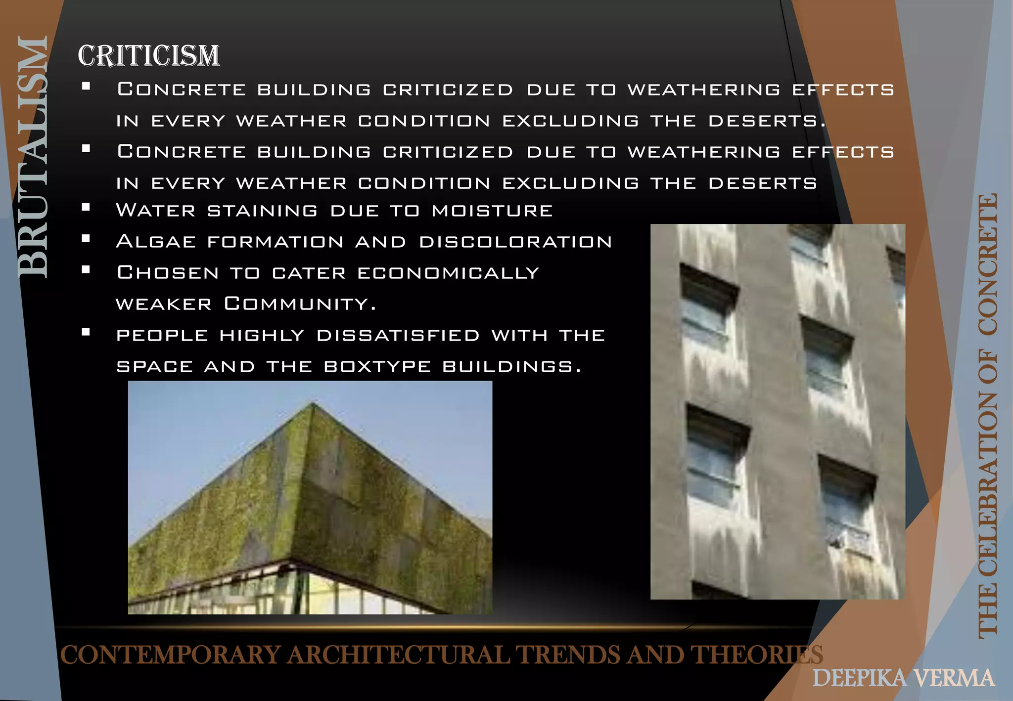 CONTEMPORARY ARCHITECTURAL TRENDS AND THEORIES
BRUTALISM
THECELEBRATIONOFCONCRETE
DEEPIKA VERMA
 Concrete building criticized due to weathering effects
in every weather condition excluding the deserts.
 Concrete building criticized due to weathering effects
in every weather condition excluding the deserts
CRITICISM
 Water staining due to moisture
 Algae formation and discoloration
 Chosen to cater economically
weaker Community.
 people highly dissatisfied with the
space and the boxtype buildings.
 