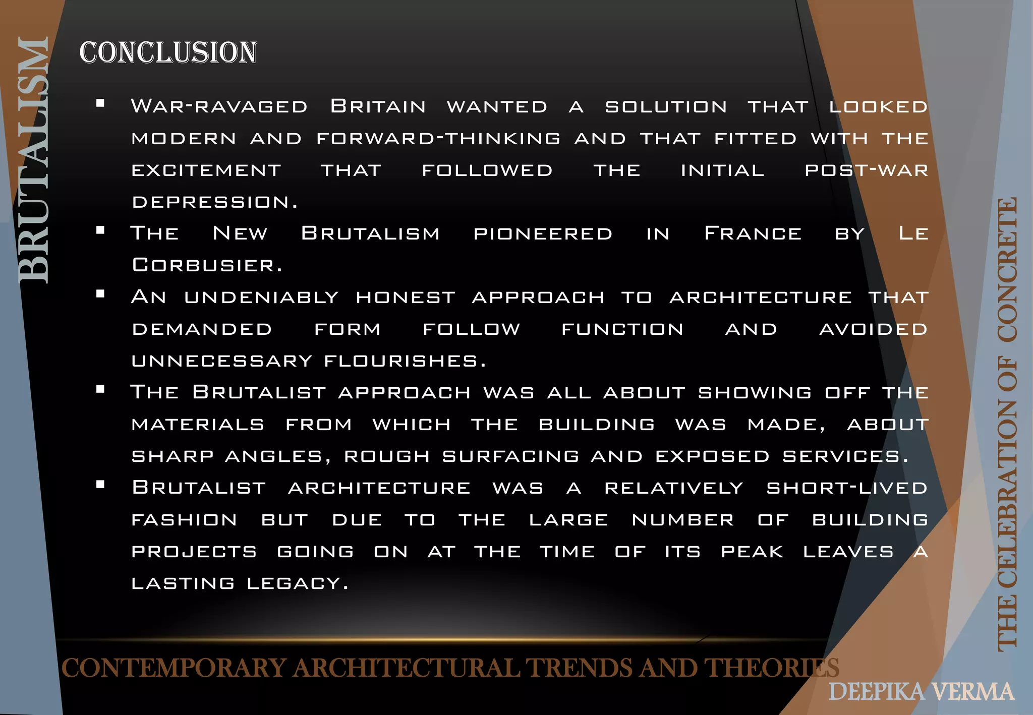 CONTEMPORARY ARCHITECTURAL TRENDS AND THEORIES
BRUTALISM
THECELEBRATIONOFCONCRETE
DEEPIKA VERMA
CONCLUSION
 War-ravaged Britain wanted a solution that looked
modern and forward-thinking and that fitted with the
excitement that followed the initial post-war
depression.
 The New Brutalism pioneered in France by Le
Corbusier.
 An undeniably honest approach to architecture that
demanded form follow function and avoided
unnecessary flourishes.
 The Brutalist approach was all about showing off the
materials from which the building was made, about
sharp angles, rough surfacing and exposed services.
 Brutalist architecture was a relatively short-lived
fashion but due to the large number of building
projects going on at the time of its peak leaves a
lasting legacy.
 