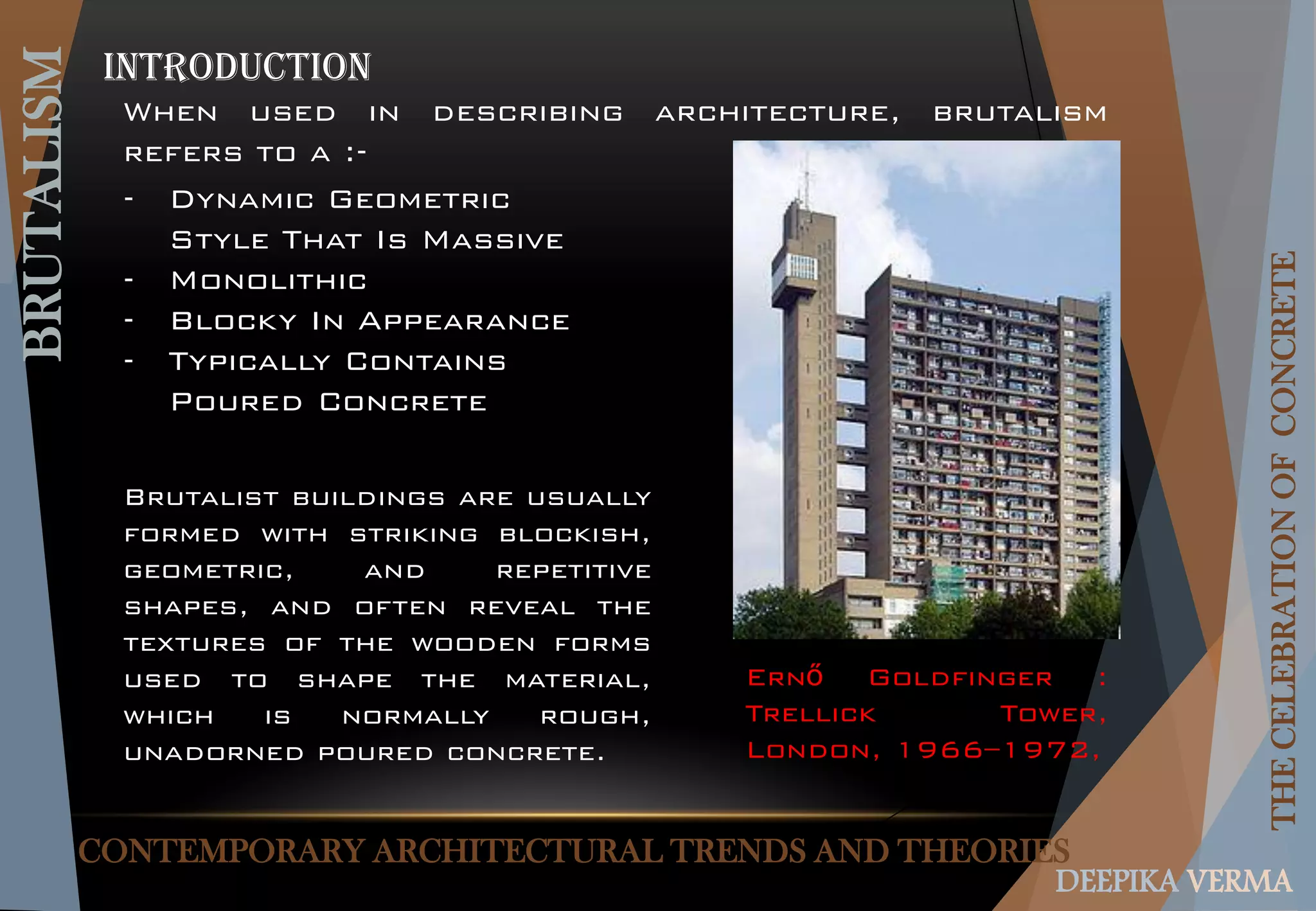 CONTEMPORARY ARCHITECTURAL TRENDS AND THEORIES
BRUTALISM
THECELEBRATIONOFCONCRETE
DEEPIKA VERMA
Introduction
When used in describing architecture, brutalism
refers to a :-
Brutalist buildings are usually
formed with striking blockish,
geometric, and repetitive
shapes, and often reveal the
textures of the wooden forms
used to shape the material,
which is normally rough,
unadorned poured concrete.
- Dynamic Geometric
Style That Is Massive
- Monolithic
- Blocky In Appearance
- Typically Contains
Poured Concrete
Ernő Goldfinger :
Trellick Tower,
London, 1966–1972,
 