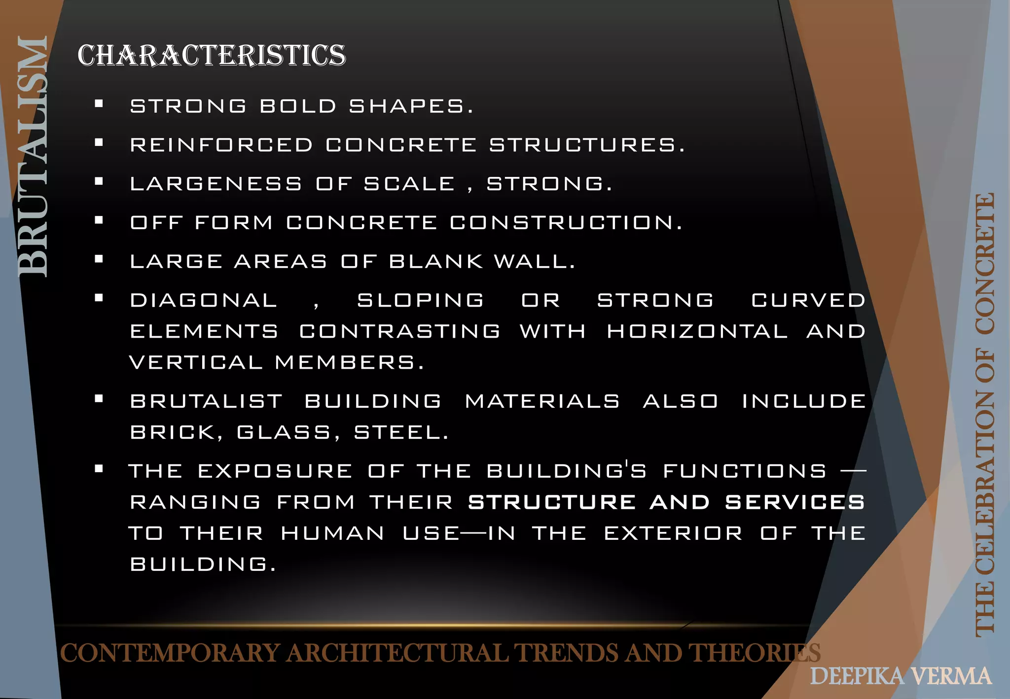 CONTEMPORARY ARCHITECTURAL TRENDS AND THEORIES
BRUTALISM
THECELEBRATIONOFCONCRETE
DEEPIKA VERMA
 STRONG BOLD SHAPES.
 REINFORCED CONCRETE STRUCTURES.
 LARGENESS OF SCALE , STRONG.
 OFF FORM CONCRETE CONSTRUCTION.
 LARGE AREAS OF BLANK WALL.
 DIAGONAL , SLOPING OR STRONG CURVED
ELEMENTS CONTRASTING WITH HORIZONTAL AND
VERTICAL MEMBERS.
 BRUTALIST BUILDING MATERIALS ALSO INCLUDE
BRICK, GLASS, STEEL.
 THE EXPOSURE OF THE BUILDING'S FUNCTIONS —
RANGING FROM THEIR STRUCTURE AND SERVICES
TO THEIR HUMAN USE—IN THE EXTERIOR OF THE
BUILDING.
CHARACTERISTICS
 
