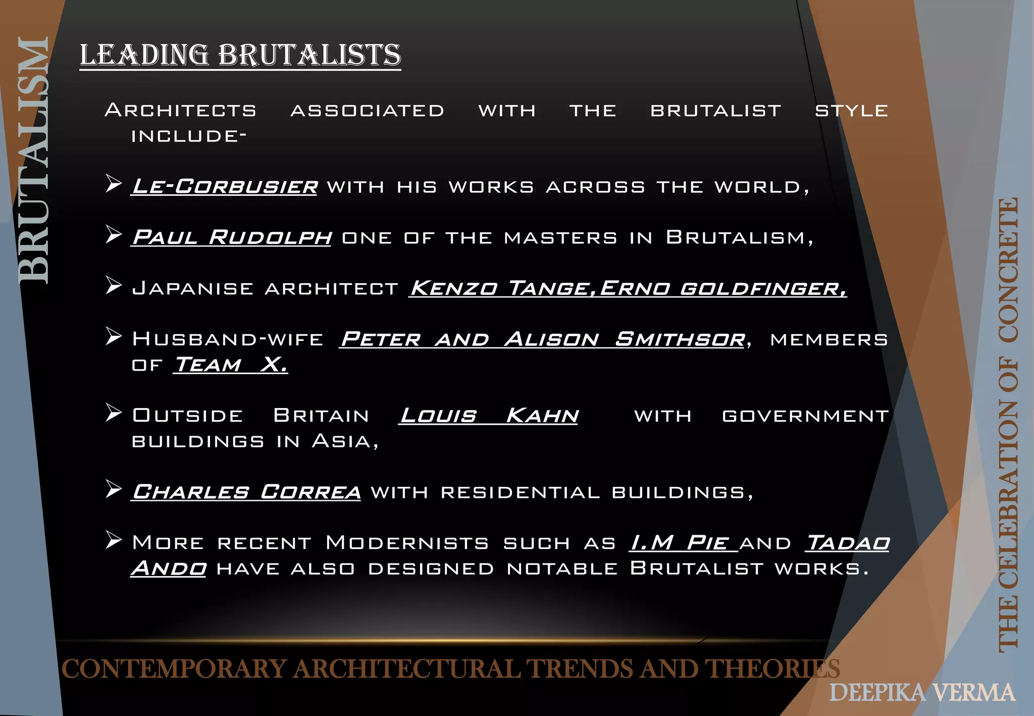 CONTEMPORARY ARCHITECTURAL TRENDS AND THEORIES
BRUTALISM
THECELEBRATIONOFCONCRETE
DEEPIKA VERMA
Leading Brutalists
Architects associated with the brutalist style
include-
 Le-Corbusier with his works across the world,
 Paul Rudolph one of the masters in Brutalism,
 Japanise architect Kenzo Tange,Erno goldfinger,
 Husband-wife Peter and Alison Smithsor, members
of Team X.
 Outside Britain Louis Kahn with government
buildings in Asia,
 Charles Correa with residential buildings,
 More recent Modernists such as I.M Pie and Tadao
Ando have also designed notable Brutalist works.
 
