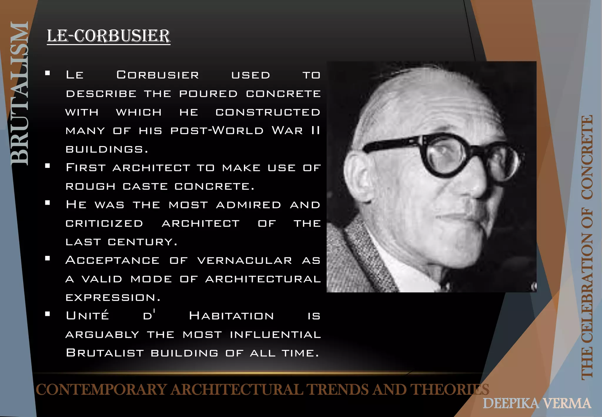 CONTEMPORARY ARCHITECTURAL TRENDS AND THEORIES
BRUTALISM
THECELEBRATIONOFCONCRETE
DEEPIKA VERMA
Le-corbusier
 Le Corbusier used to
describe the poured concrete
with which he constructed
many of his post-World War II
buildings.
 First architect to make use of
rough caste concrete.
 He was the most admired and
criticized architect of the
last century.
 Acceptance of vernacular as
a valid mode of architectural
expression.
 Unité d' Habitation is
arguably the most influential
Brutalist building of all time.
 