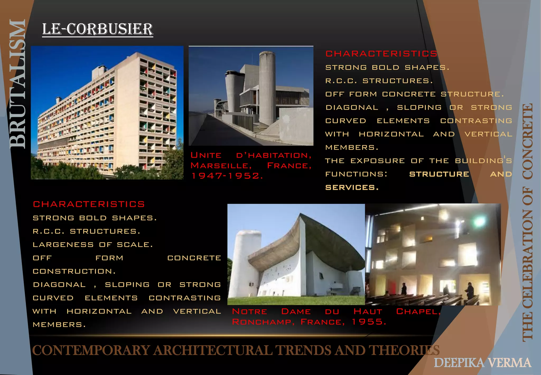 CONTEMPORARY ARCHITECTURAL TRENDS AND THEORIES
BRUTALISM
THECELEBRATIONOFCONCRETE
DEEPIKA VERMA
Le-corbusier
Unite d’habitation,
Marseille, France,
1947-1952.
Notre Dame du Haut Chapel,
Ronchamp, France, 1955.
CHARACTERISTICS
strong bold shapes.
r.c.c. structures.
off form concrete structure.
diagonal , sloping or strong
curved elements contrasting
with horizontal and vertical
members.
the exposure of the building's
functions: structure and
services.
CHARACTERISTICS
strong bold shapes.
r.c.c. structures.
largeness of scale.
off form concrete
construction.
diagonal , sloping or strong
curved elements contrasting
with horizontal and vertical
members.
 