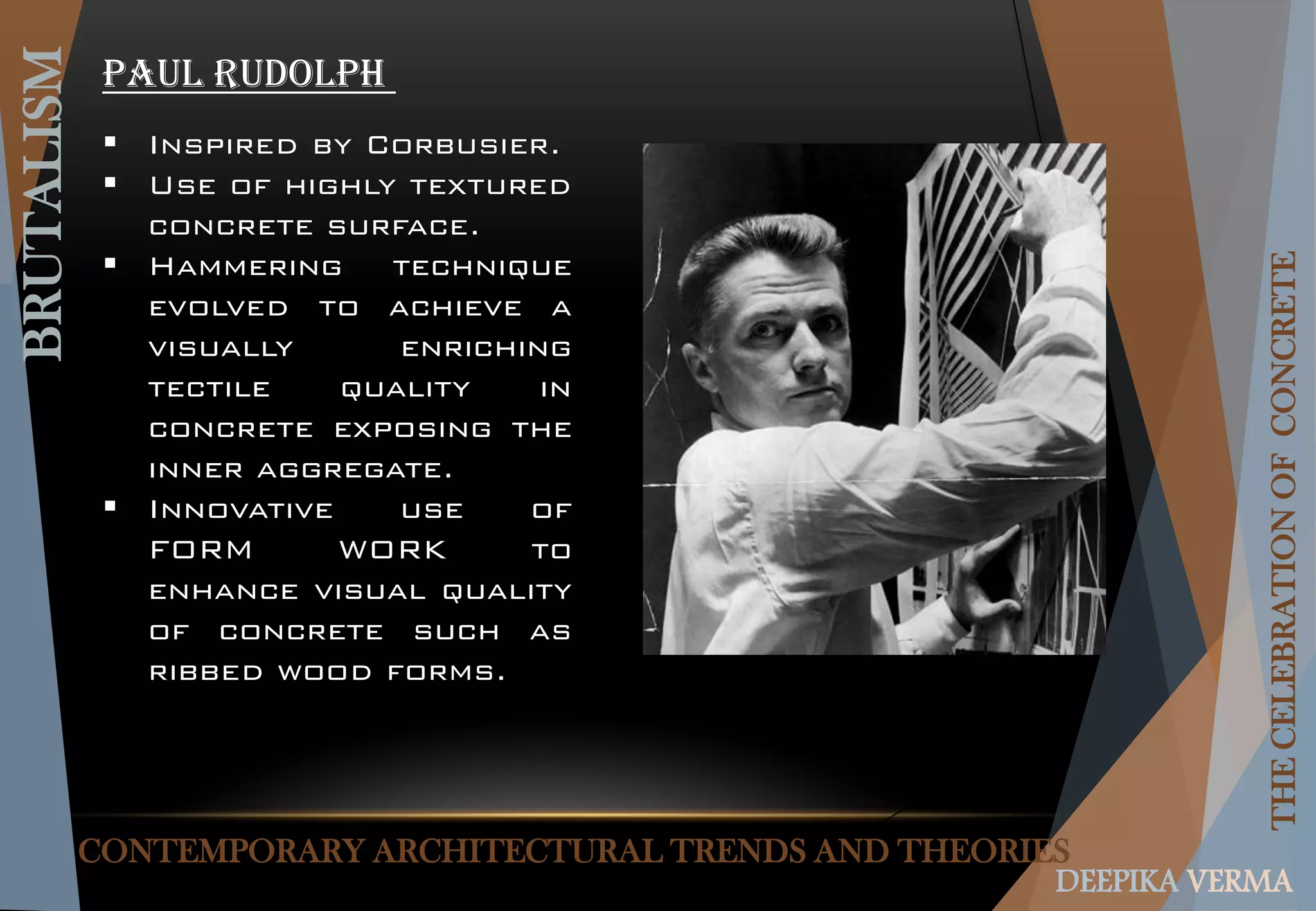 CONTEMPORARY ARCHITECTURAL TRENDS AND THEORIES
BRUTALISM
THECELEBRATIONOFCONCRETE
DEEPIKA VERMA
PAUL RUDOLPH
 Inspired by Corbusier.
 Use of highly textured
concrete surface.
 Hammering technique
evolved to achieve a
visually enriching
tectile quality in
concrete exposing the
inner aggregate.
 Innovative use of
FORM WORK to
enhance visual quality
of concrete such as
ribbed wood forms.
 