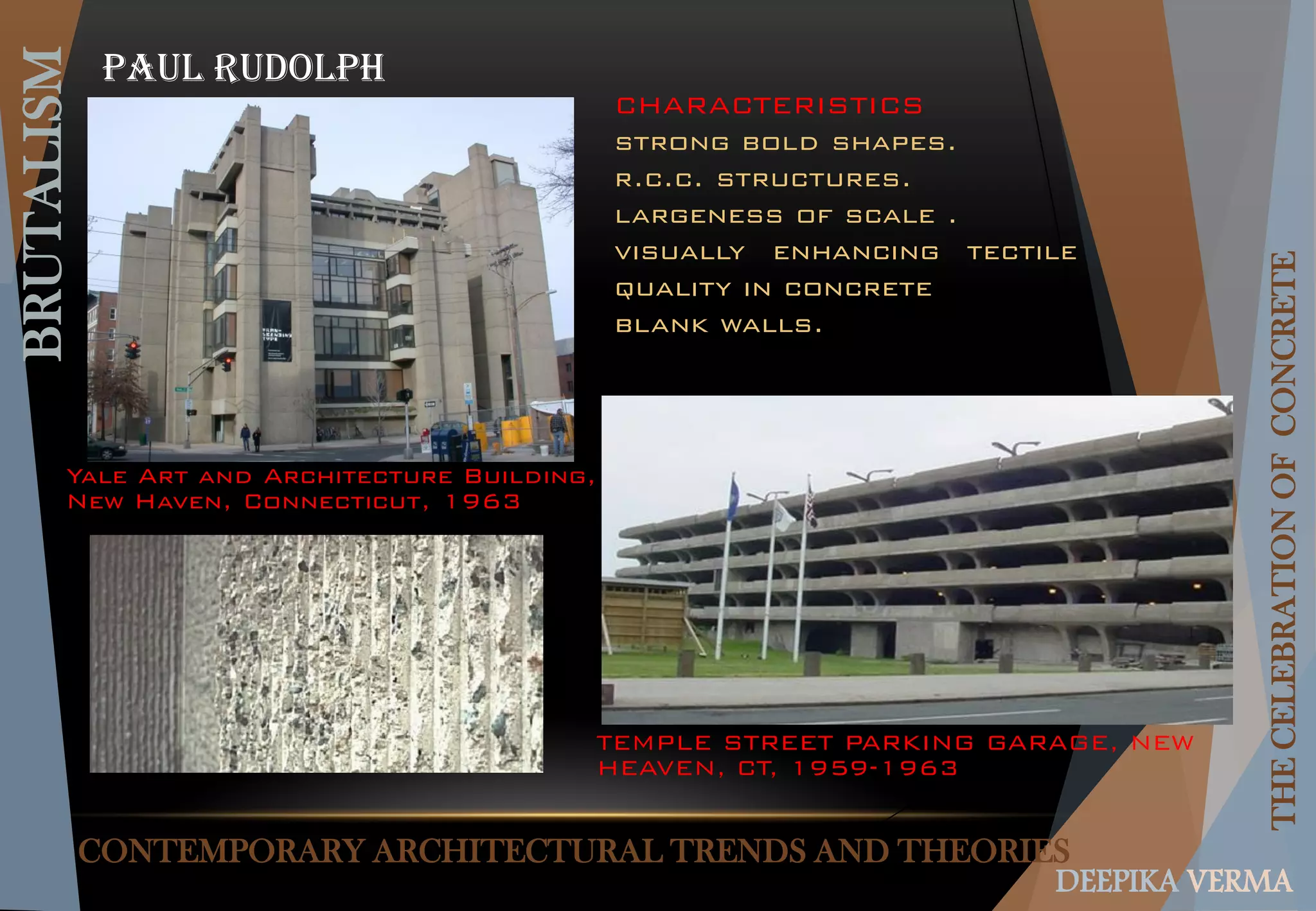 CONTEMPORARY ARCHITECTURAL TRENDS AND THEORIES
BRUTALISM
THECELEBRATIONOFCONCRETE
DEEPIKA VERMA
PAUL RUDOLPH
Yale Art and Architecture Building,
New Haven, Connecticut, 1963
TEMPLE STREET PARKING GARAGE, NEW
HEAVEN, CT, 1959-1963
CHARACTERISTICS
strong bold shapes.
r.c.c. structures.
largeness of scale .
visually enhancing tectile
quality in concrete
blank walls.
 