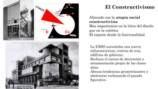 Alineado con la utopía social
constructivista
Mas importancia en la ética del diseño
que en la estética
El espacio desde la funcionalidad
El Constructivismo
La URSS necesitaba una nueva
infraestructura, centros de ocio,
edificios de gobierno.
Rechaza el exceso de decoración y
ornamentación propio de las clases
altas
Abraza tendencias geometrizantes y
abstractas rechazando el pasado
figurativo
 