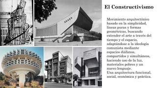 El Constructivismo
Movimiento arquitectónico
basado en la simplicidad,
líneas puras y formas
geométricas, buscando
extender el arte a través del
tiempo y el espacio,
adaptándose a la ideología
comunista mediante
espacios diáfanos,
compartidos y simultáneos,
haciendo uso de la luz,
materiales pobres y un
nuevo lenguaje.
Una arquitectura funcional,
social, económica y práctica.
 