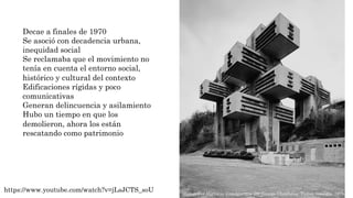 Decae a finales de 1970
Se asoció con decadencia urbana,
inequidad social
Se reclamaba que el movimiento no
tenía en cuenta el entorno social,
histórico y cultural del contexto
Edificaciones rígidas y poco
comunicativas
Generan delincuencia y asilamiento
Hubo un tiempo en que los
demolieron, ahora los están
rescatando como patrimonio
https://www.youtube.com/watch?v=jLsJCTS_soU Ministry of Highway Construction por George Chakhava. Tbilisi, Georgia, 1975.
 