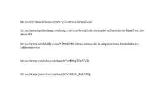 https://revistaexclama.com/arquitectura-brutalista/
https://usoarquitectura.com/arquitectura-brutalista-concepto-influencia-en-brasil-en-los-
anos-60/
https://www.archdaily.co/co/878922/10-obras-iconos-de-la-arquitectura-brutalista-en-
latinoamerica
https://www.youtube.com/watch?v=I9hgTIwVVZI
https://www.youtube.com/watch?v=8Zzb_XaUOSg
 