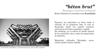 Expresar los materiales en bruto dado el
contexto de la posguerra bajo el cual se
desarrolla, donde era urgente construir
estructuras de forma económica y rápida.
Sin embargo, no se refiere al estado natural
de los materiales sino a cómo los proporciona
la industria.
Materiales utilizados: Hormigón, acero,
cristal, piedra rústica, ladrillo
“béton brut”
Hormigón crudo (Le Corbusier)
Reyner Banham lo renombró como brutalismo
Geisel Library por William L. Pereira & Associates, 1970. La Jolla, California
 