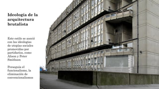 Ideología de la
arquitectura
brutalista
Este estilo se asoció
con las ideologías
de utopías sociales
promovidas por
partidarios, como
Alison y Peter
Smithson
Perseguía el
funcionalismo, la
eliminación de
convencionalismos
 