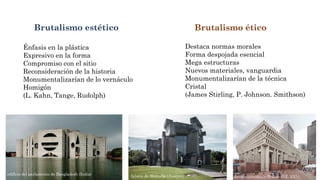 Brutalismo estético Brutalismo ético
Énfasis en la plástica
Expresivo en la forma
Compromiso con el sitio
Reconsideración de la historia
Monumentalizarían de lo vernáculo
Homigón
(L. Kahn, Tange, Rudolph)
Destaca normas morales
Forma despojada esencial
Mega estructuras
Nuevos materiales, vanguardia
Monumentalizarían de la técnica
Cristal
(James Stirling, P. Johnson. Smithson)
Iglesia de Wotruba (Austria) Ayuntamiento de Boston (EE. UU.)
edificio del parlamento de Bangladesh (India)
 