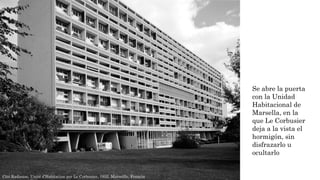 Cité Radieuse, Unité d’Habitation por Le Corbusier, 1952. Marseille, Francia
Se abre la puerta
con la Unidad
Habitacional de
Marsella, en la
que Le Corbusier
deja a la vista el
hormigón, sin
disfrazarlo u
ocultarlo
 