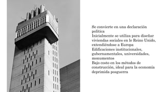 Se convierte en una declaración
política
Inicialmente se utiliza para diseñar
viviendas sociales en le Reino Unido,
extendiéndose a Europa
Edificaciones institucionales,
gubernamentales, universidades,
monumentos
Bajo costo en los métodos de
construcción, ideal para la economía
deprimida posguerra
 