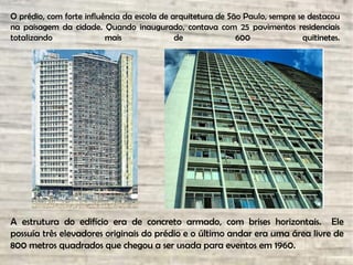 O prédio, com forte influência da escola de arquitetura de São Paulo, sempre se destacou
na paisagem da cidade. Quando inaugurado, contava com 25 pavimentos residenciais
totalizando mais de 600 quitinetes.
.
A estrutura do edifício era de concreto armado, com brises horizontais. Ele
possuía três elevadores originais do prédio e o último andar era uma área livre de
800 metros quadrados que chegou a ser usada para eventos em 1960.
 