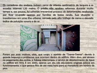 Os corredores dos andares tinham cerca de oitenta centímetros de largura e as
escadas internas 1,20 metro. O prédio não recebeu reformas durante muito
tempo e, aos poucos, foi sofrendo irreversível processo de deterioração, acabando
por ficar ocupado apenas por famílias de baixa renda. Sua situação o
transformou em uma ilha urbana, cercado pelo alto tráfego de carros e elevado
índice de poluição sonora e do ar.
Foram por esses motivos, aliás, que surgiu o apelido de “Treme-Treme”: devido à
grande bagunça e problemas que ocorriam dentro do edifício. Além disso, por atrasos
no pagamento das contas, a Sabesp interrompeu o serviço de abastecimento de água
no edifício em 1973. E em 2002, apenas um dos três elevadores originais estava em
funcionamento, o que gerava filas de até meia hora para os moradores em horário de
pico.
 