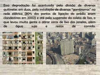 Essa degradação foi acentuada pela divisão de diversas
quitinetes em duas, pela instalação de diversas “gambiarras” na
rede elétrica (80% dos pontos de ligação do prédio eram
clandestinos em 2002) e até pela suspensão da coleta de lixo, o
que levou muita gente a atirar sacos de lixo das janelas, além
de água suja e restos de comida.
 