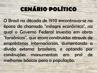 CENÁRIO POLÍTICO
O Brasil na década de 1970 encontrava-se na
época do chamado "milagre econômico", na
qual o Governo Federal investia em obras
"faraônicas", que eram construídas através de
empréstimos internacionais, aumentando a
dívida externa brasileira, e optando por
construções monumentais em prol de
melhorias básicas para a população.
 