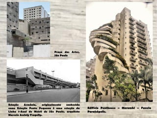 Estação Armênia, originalmente conhecida
como Estação Ponte Pequena é uma estação da
Linha 1-Azul do Metrô de São Paulo. arquiteto
Marcelo Accioly Fragelly.
Edifício Penthouse – Morumbi – Favela
Paraisópolis.
Praça das Artes,
São Paulo
 