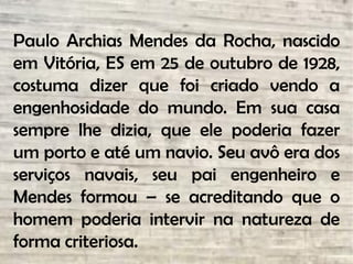 Paulo Archias Mendes da Rocha, nascido
em Vitória, ES em 25 de outubro de 1928,
costuma dizer que foi criado vendo a
engenhosidade do mundo. Em sua casa
sempre lhe dizia, que ele poderia fazer
um porto e até um navio. Seu avô era dos
serviços navais, seu pai engenheiro e
Mendes formou – se acreditando que o
homem poderia intervir na natureza de
forma criteriosa.
 