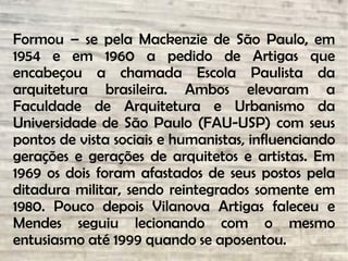 Formou – se pela Mackenzie de São Paulo, em
1954 e em 1960 a pedido de Artigas que
encabeçou a chamada Escola Paulista da
arquitetura brasileira. Ambos elevaram a
Faculdade de Arquitetura e Urbanismo da
Universidade de São Paulo (FAU-USP) com seus
pontos de vista sociais e humanistas, influenciando
gerações e gerações de arquitetos e artistas. Em
1969 os dois foram afastados de seus postos pela
ditadura militar, sendo reintegrados somente em
1980. Pouco depois Vilanova Artigas faleceu e
Mendes seguiu lecionando com o mesmo
entusiasmo até 1999 quando se aposentou.
 