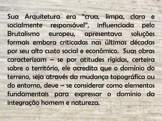 Sua Arquitetura era “crua, limpa, clara e
socialmente responsável”, influenciada pelo
Brutalismo europeu, apresentava soluções
formais embora criticadas nas últimas décadas
por seu alto custo social e econômico. Suas obras
caracterizam – se por atitudes rígidas, certeira
sobre o território, ele acredita que o domínio do
terreno, seja através da mudança topográfica ou
do entorno, deve – se considerar como elementos
fundamentais para expressar o domínio da
integração homem e natureza.
 