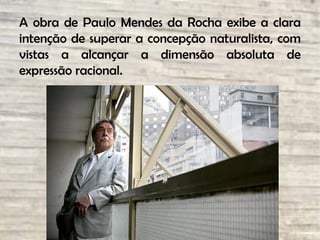 A obra de Paulo Mendes da Rocha exibe a clara
intenção de superar a concepção naturalista, com
vistas a alcançar a dimensão absoluta de
expressão racional.
 
