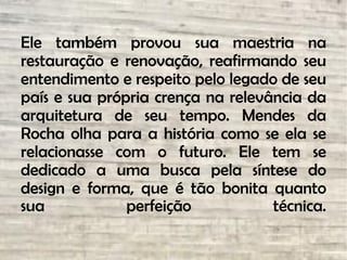 Ele também provou sua maestria na
restauração e renovação, reafirmando seu
entendimento e respeito pelo legado de seu
país e sua própria crença na relevância da
arquitetura de seu tempo. Mendes da
Rocha olha para a história como se ela se
relacionasse com o futuro. Ele tem se
dedicado a uma busca pela síntese do
design e forma, que é tão bonita quanto
sua perfeição técnica.
 
