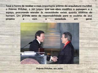 Teve a honra de receber o mais importante prêmio da arquitetura mundial,
o Prêmio Pritzker, o júri julgou que sua obra modifica a paisagem e o
espaço, procurando atender às necessidades sociais quanto estéticas do
homem. Um grande senso de responsabilidade para os usuários de seus
projetos e com a sociedade em geral.
Prêmio Pritzker, em 2006.
 