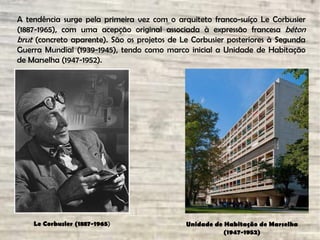 A tendência surge pela primeira vez com o arquiteto franco-suíço Le Corbusier
(1887-1965), com uma acepção original associada à expressão francesa béton
brut (concreto aparente). São os projetos de Le Corbusier posteriores à Segunda
Guerra Mundial (1939-1945), tendo como marco inicial a Unidade de Habitação
de Marselha (1947-1952).
Unidade de Habitação de Marselha
(1947-1952)
Le Corbusier (1887-1965)
 