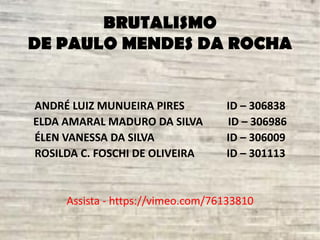 BRUTALISMO
DE PAULO MENDES DA ROCHA
ANDRÉ LUIZ MUNUEIRA PIRES ID – 306838
ELDA AMARAL MADURO DA SILVA ID – 306986
ÉLEN VANESSA DA SILVA ID – 306009
ROSILDA C. FOSCHI DE OLIVEIRA ID – 301113
Assista - https://vimeo.com/76133810
 