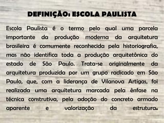 DEFINIÇÃO: ESCOLA PAULISTA
Escola Paulista é o termo pelo qual uma parcela
importante da produção moderna da arquitetura
brasileira é comumente reconhecida pela historiografia,
mas não identifica toda a produção arquitetônica do
estado de São Paulo. Trata-se originalmente da
arquitetura produzida por um grupo radicado em São
Paulo, que, com a liderança de Vilanova Artigas, foi
realizada uma arquitetura marcada pela ênfase na
técnica construtiva, pela adoção do concreto armado
aparente e valorização da estrutura.
 