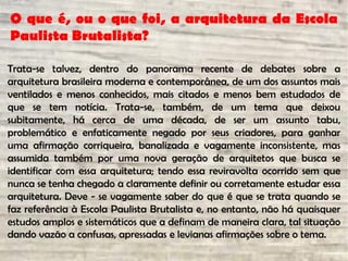 O que é, ou o que foi, a arquitetura da Escola
Paulista Brutalista?
Trata-se talvez, dentro do panorama recente de debates sobre a
arquitetura brasileira moderna e contemporânea, de um dos assuntos mais
ventilados e menos conhecidos, mais citados e menos bem estudados de
que se tem notícia. Trata-se, também, de um tema que deixou
subitamente, há cerca de uma década, de ser um assunto tabu,
problemático e enfaticamente negado por seus criadores, para ganhar
uma afirmação corriqueira, banalizada e vagamente inconsistente, mas
assumida também por uma nova geração de arquitetos que busca se
identificar com essa arquitetura; tendo essa reviravolta ocorrido sem que
nunca se tenha chegado a claramente definir ou corretamente estudar essa
arquitetura. Deve - se vagamente saber do que é que se trata quando se
faz referência à Escola Paulista Brutalista e, no entanto, não há quaisquer
estudos amplos e sistemáticos que a definam de maneira clara, tal situação
dando vazão a confusas, apressadas e levianas afirmações sobre o tema.
 