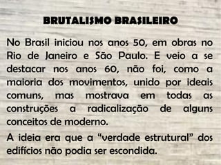 BRUTALISMO BRASILEIRO
No Brasil iniciou nos anos 50, em obras no
Rio de Janeiro e São Paulo. E veio a se
destacar nos anos 60, não foi, como a
maioria dos movimentos, unido por ideais
comuns, mas mostrava em todas as
construções a radicalização de alguns
conceitos de moderno.
A ideia era que a “verdade estrutural” dos
edifícios não podia ser escondida.
 