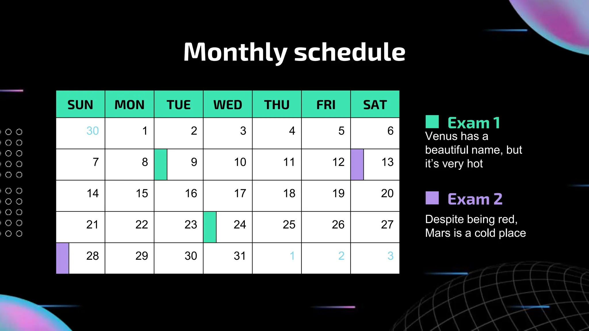 Monthly schedule
SUN MON TUE WED THU FRI SAT
30 1 2 3 4 5 6
7 8 9 10 11 12 13
14 15 16 17 18 19 20
21 22 23 24 25 26 27
28 29 30 31 1 2 3
Exam 1
Exam 2
Venus has a
beautiful name, but
it’s very hot
Despite being red,
Mars is a cold place
 