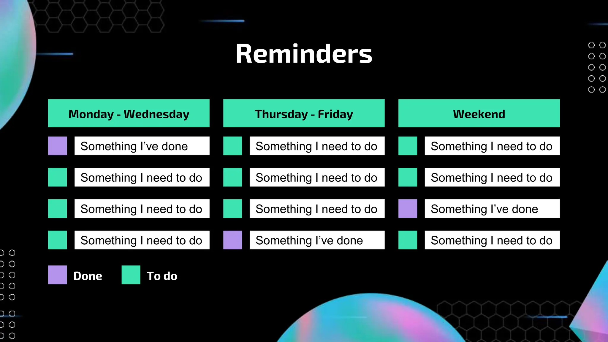 Reminders
Monday - Wednesday Thursday - Friday Weekend
Something I’ve done
Something I need to do
Something I need to do
Something I need to do
Done To do
Something I need to do
Something I need to do
Something I need to do
Something I’ve done
Something I need to do
Something I need to do
Something I’ve done
Something I need to do
 