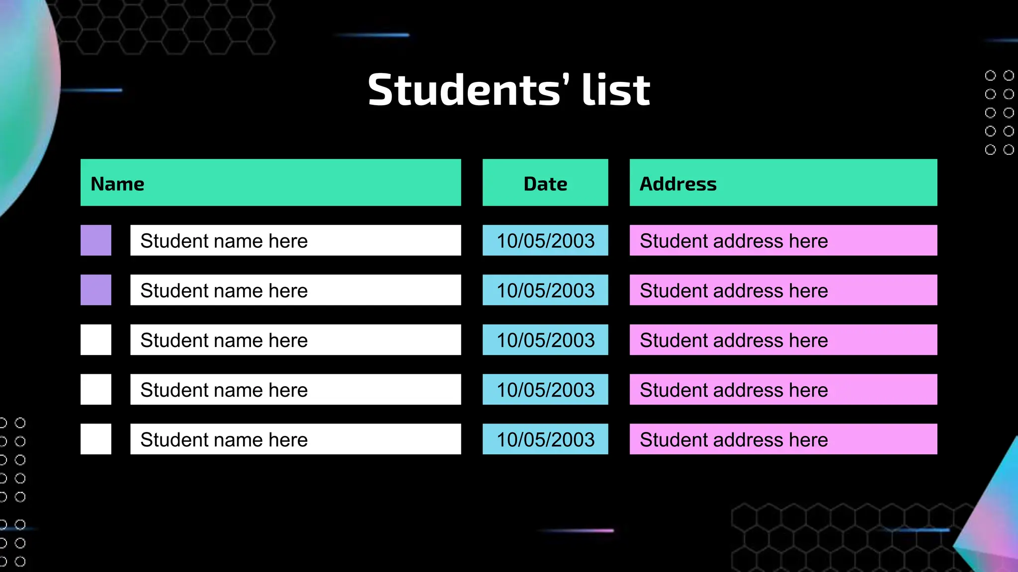 Students’ list
Name
Student name here
Student name here
Student name here
Student name here
Student name here
Date
10/05/2003
10/05/2003
10/05/2003
10/05/2003
10/05/2003
Address
Student address here
Student address here
Student address here
Student address here
Student address here
 
