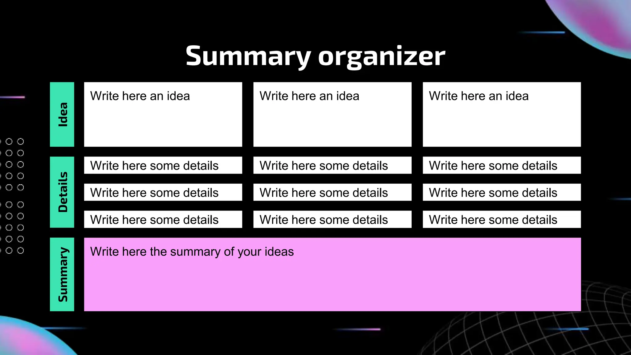 Summary organizer
Write here an idea Write here an idea Write here an idea
Write here some details Write here some details Write here some details
Write here some details Write here some details Write here some details
Write here the summary of your ideas
Idea
Details
Write here some details Write here some details Write here some details
Summary
 