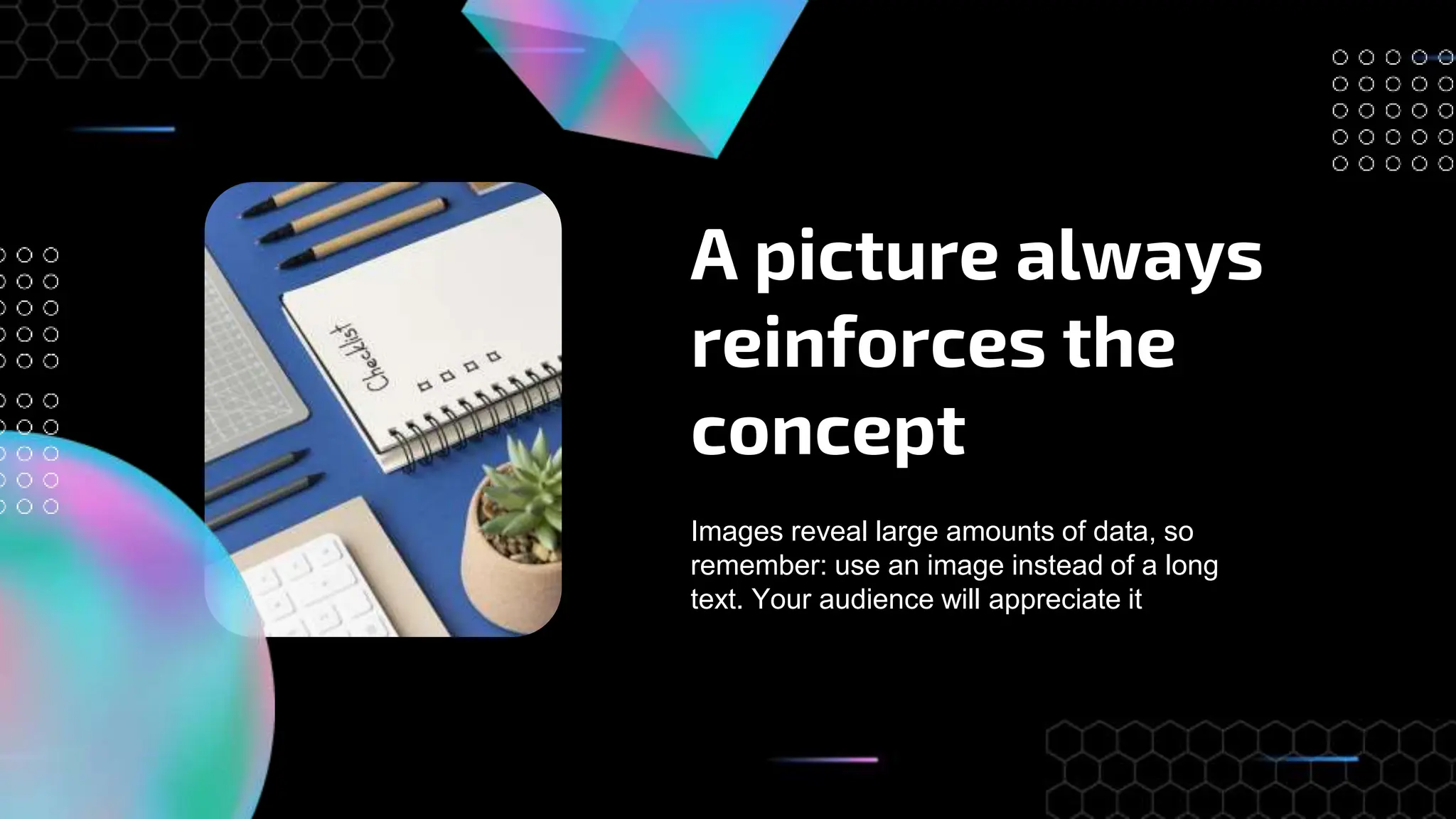 A picture always
reinforces the
concept
Images reveal large amounts of data, so
remember: use an image instead of a long
text. Your audience will appreciate it
 