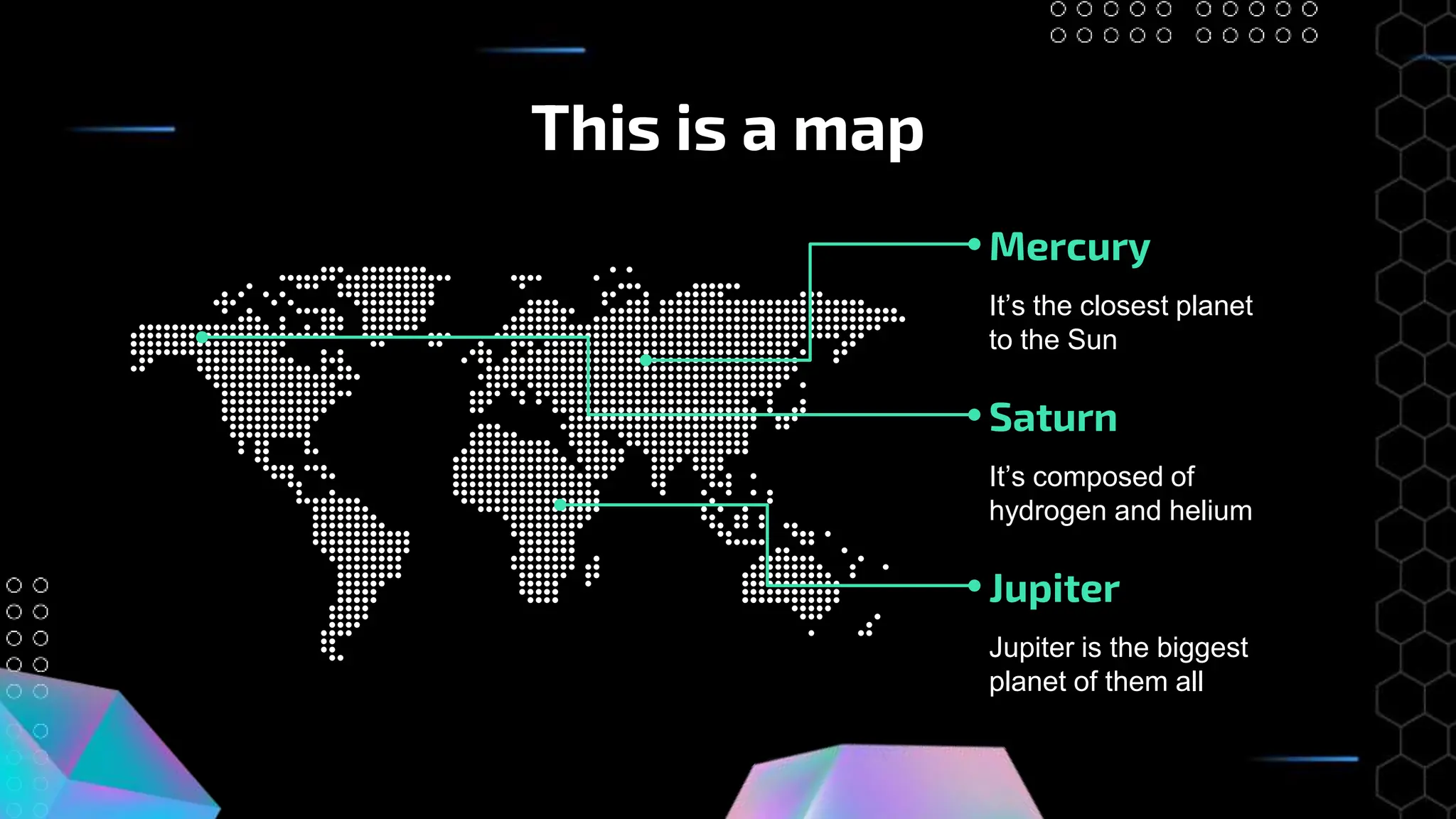This is a map
Mercury
It’s the closest planet
to the Sun
Jupiter
Jupiter is the biggest
planet of them all
Saturn
It’s composed of
hydrogen and helium
 