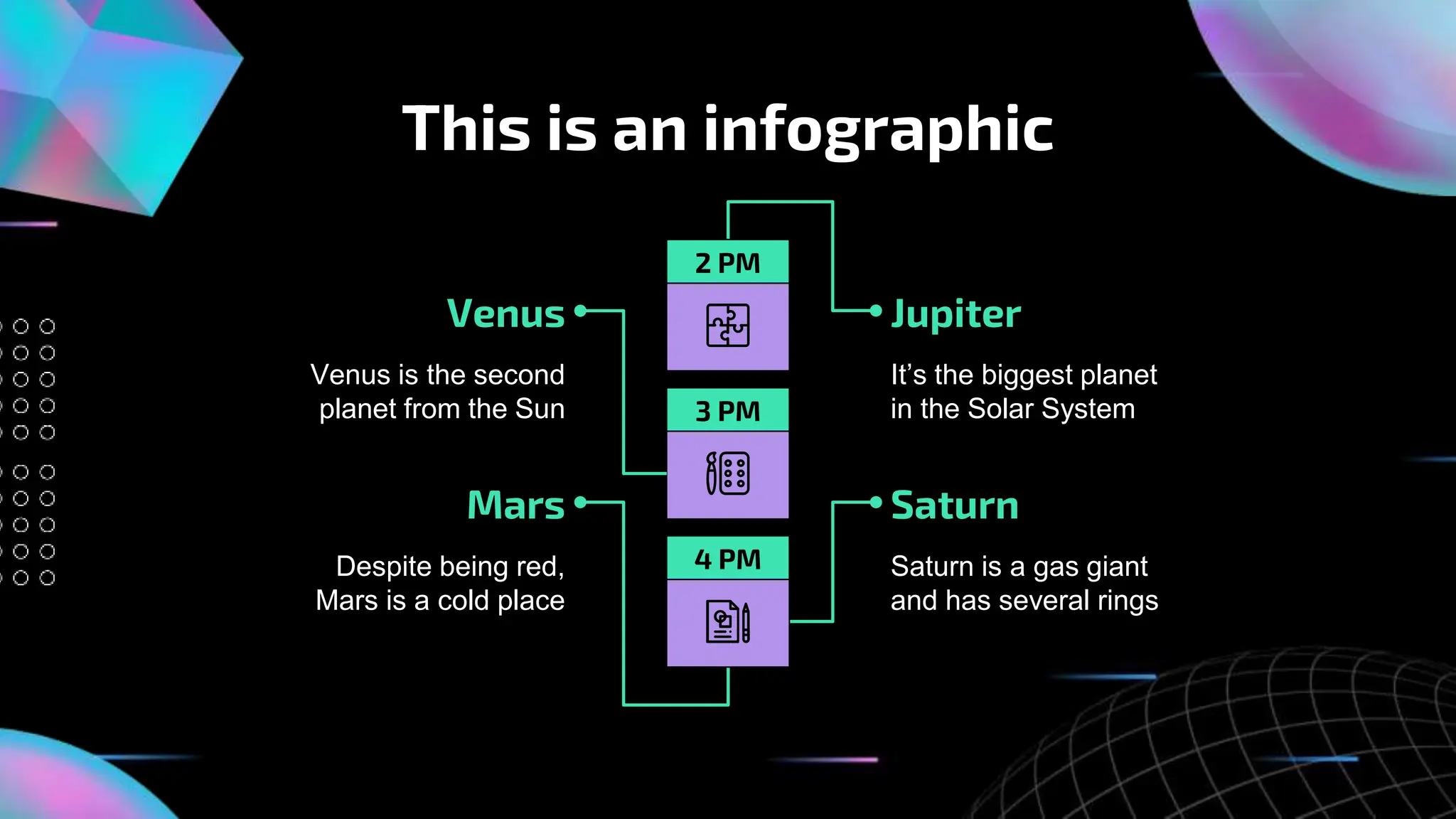 This is an infographic
Despite being red,
Mars is a cold place
Venus
Venus is the second
planet from the Sun
Jupiter
It’s the biggest planet
in the Solar System
Mars Saturn
Saturn is a gas giant
and has several rings
2 PM
3 PM
4 PM
 