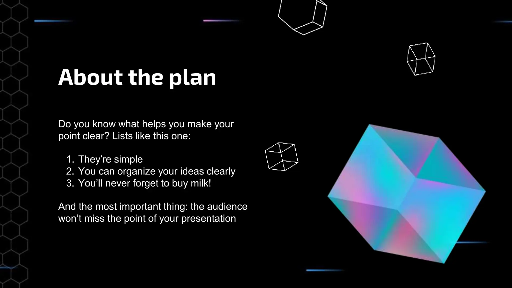 About the plan
Do you know what helps you make your
point clear? Lists like this one:
1. They’re simple
2. You can organize your ideas clearly
3. You’ll never forget to buy milk!
And the most important thing: the audience
won’t miss the point of your presentation
 