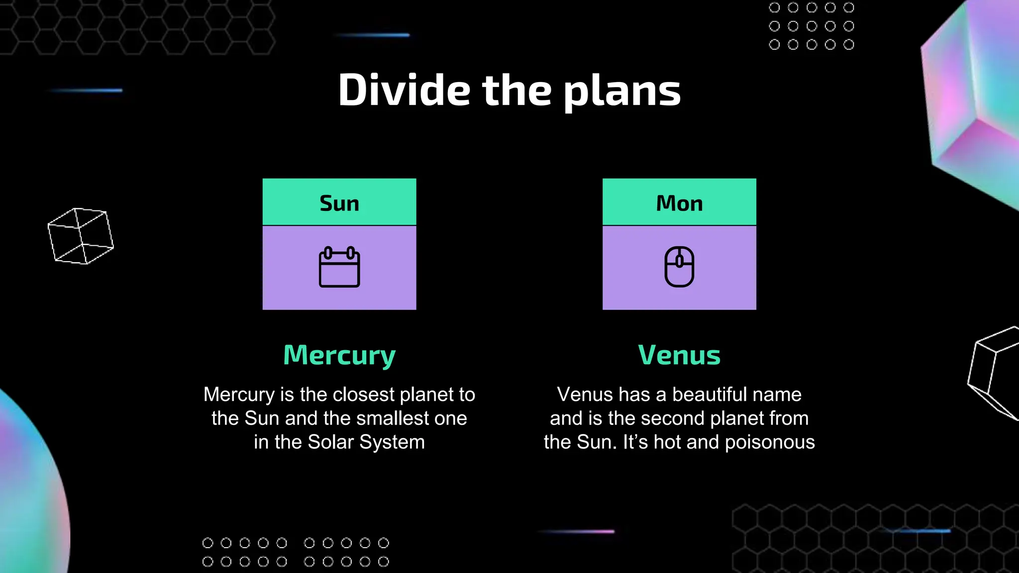 Divide the plans
Mercury Venus
Venus has a beautiful name
and is the second planet from
the Sun. It’s hot and poisonous
Mercury is the closest planet to
the Sun and the smallest one
in the Solar System
Sun Mon
 