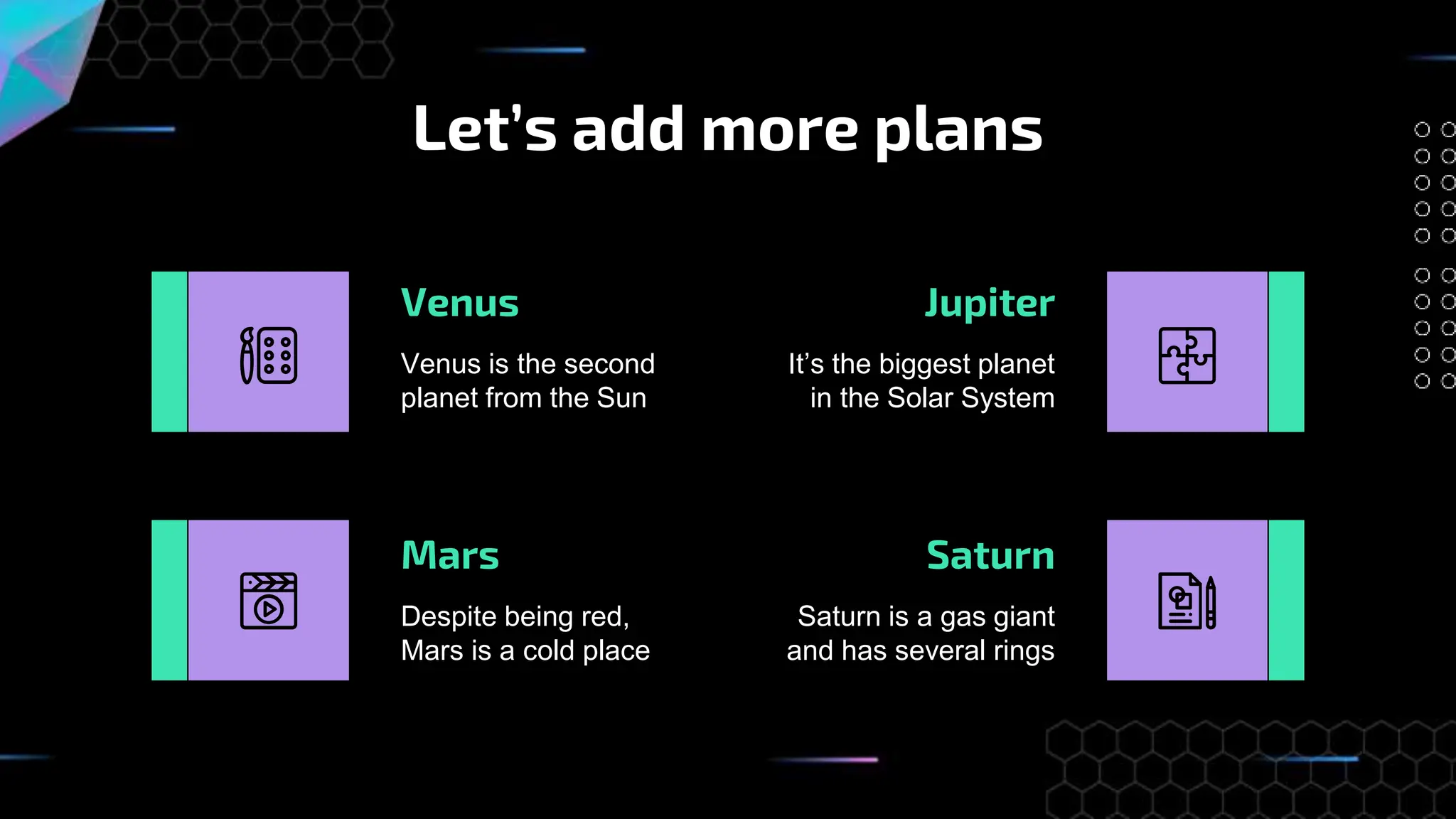 Let’s add more plans
Despite being red,
Mars is a cold place
Venus
Venus is the second
planet from the Sun
Jupiter
It’s the biggest planet
in the Solar System
Mars Saturn
Saturn is a gas giant
and has several rings
 