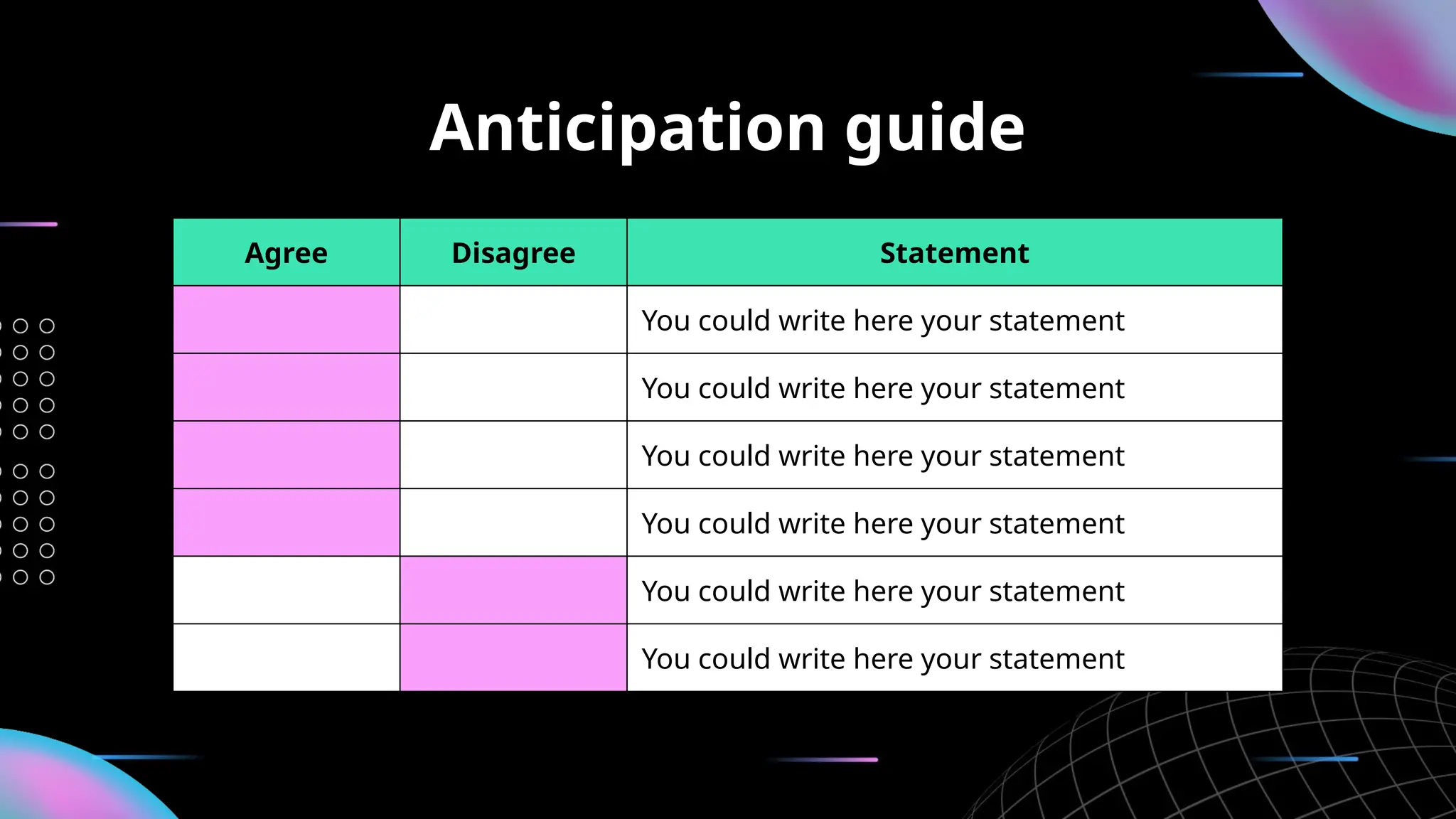 Anticipation guide
Agree Disagree Statement
You could write here your statement
You could write here your statement
You could write here your statement
You could write here your statement
You could write here your statement
You could write here your statement
 