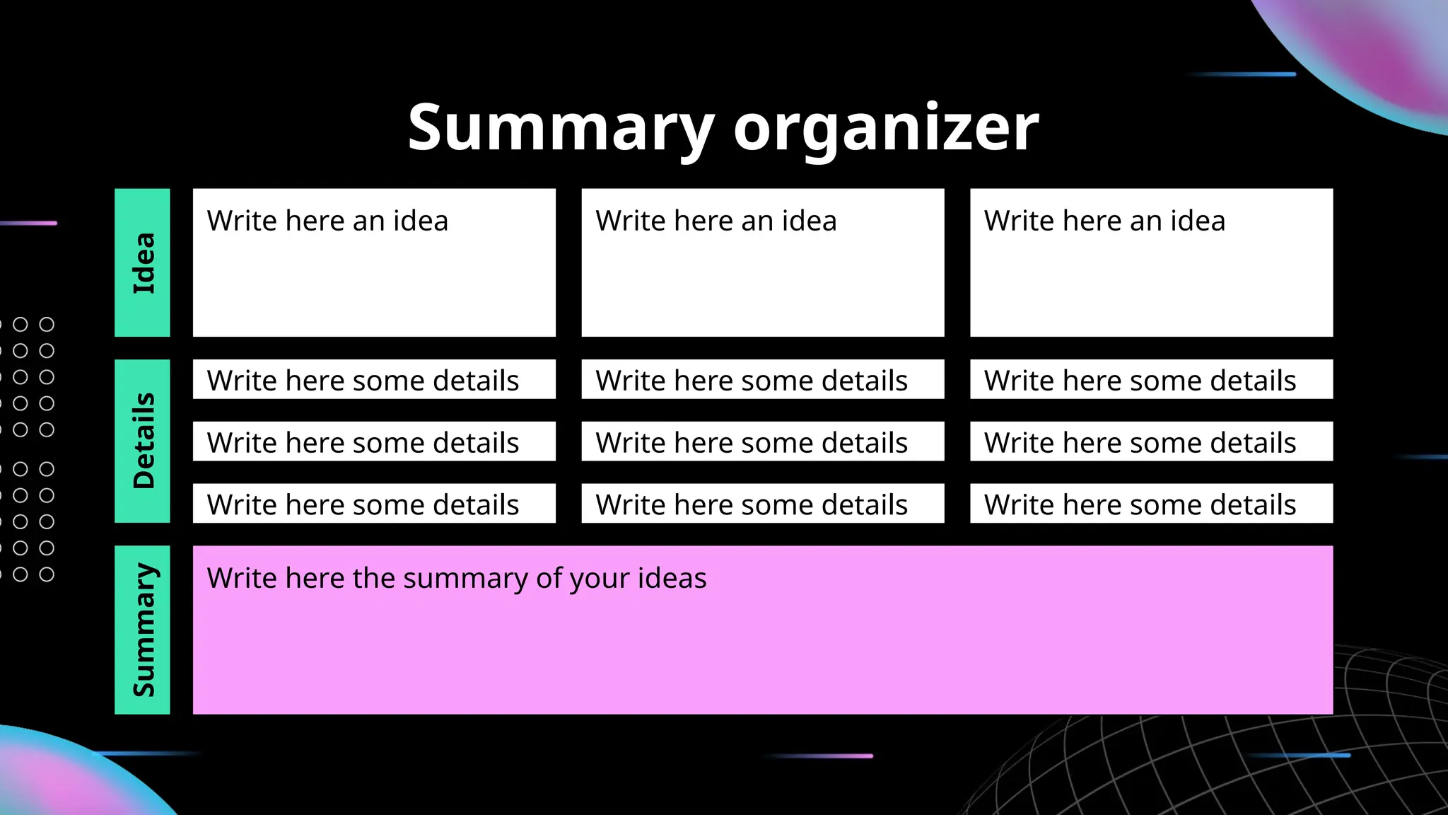 Summary organizer
Write here an idea Write here an idea Write here an idea
Write here some details Write here some details Write here some details
Write here some details Write here some details Write here some details
Write here the summary of your ideas
Idea
Details
Write here some details Write here some details Write here some details
Summary
 