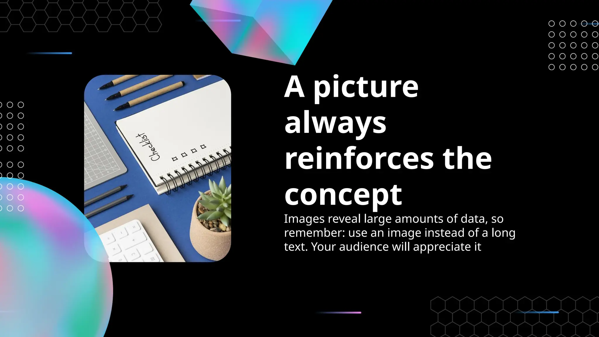 A picture
always
reinforces the
concept
Images reveal large amounts of data, so
remember: use an image instead of a long
text. Your audience will appreciate it
 