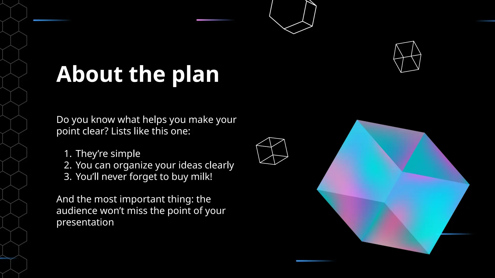 About the plan
Do you know what helps you make your
point clear? Lists like this one:
1. They’re simple
2. You can organize your ideas clearly
3. You’ll never forget to buy milk!
And the most important thing: the
audience won’t miss the point of your
presentation
 