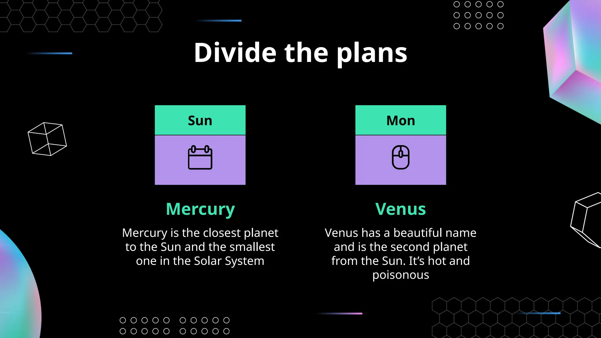 Divide the plans
Mercury Venus
Venus has a beautiful name
and is the second planet
from the Sun. It’s hot and
poisonous
Mercury is the closest planet
to the Sun and the smallest
one in the Solar System
Sun Mon
 